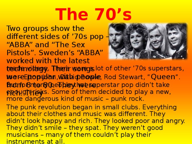 The 70’s Two groups show the different sides of ’70s pop – “ABBA” and “The Sex Pistols”. Sweden’s “ABBA” worked with the latest technology. Their songs were popular with people from 8 to 80. They were rich. They made videos. There were a lot of other ’70s superstars, too – Elton John, David Bowie, Rod Stewart, “ Queen ”. But for many people that superstar pop didn’t take enough risks. Some of them decided to play a new, more dangerous kind of music – punk rock. The punk revolution began in small clubs. Everything about their clothes and music was different. They didn’t look happy and rich. They looked poor and angry. They didn’t smile – they spat. They weren’t good musicians – many of them couldn’t play their instruments at all. Groups like “The Sex Pistols” brought new energy to music. Punk started as a revolution…by 1980 it was a fashion. 