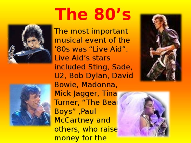 The 80’s  The most important musical event of the ’80s was “Live Aid”. Live Aid’s stars included Sting, Sade, U2, Bob Dylan, David Bowie, Madonna, Mick Jagger, Tina Turner, “The Beach Boys” ,Paul McCartney and others, who raised money for the starving people. 