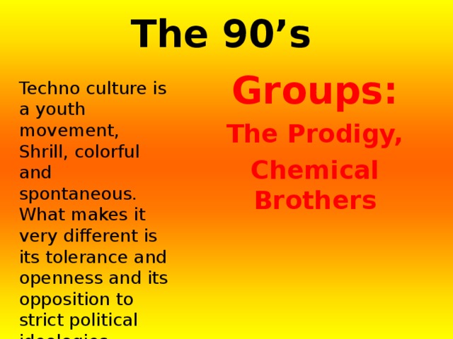 The 90’s  Groups: The Prodigy, Chemical Brothers Techno culture is a youth movement, Shrill, colorful and spontaneous. What makes it very different is its tolerance and openness and its opposition to strict political ideologies. 