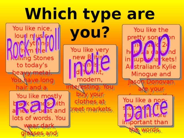 Which type are you?  You like nice, loud music-everything from the Rolling Stones to today’s heavy metal. You have long hair and a Leather jacket. You like the pretty songs on the radio 24 hours a day-and in supermarkets! Australians Kylie Minogue and Jason Donovan are your favourites. You look…well, normal! You like very new British bands-different, modern, interesting. You buy your clothes at street markets. You like mostly black bands-with a heavy beat and lots of words. You wear dark glasses and athletics shoes. You like a non-stop beat. The music is more important than the words. 