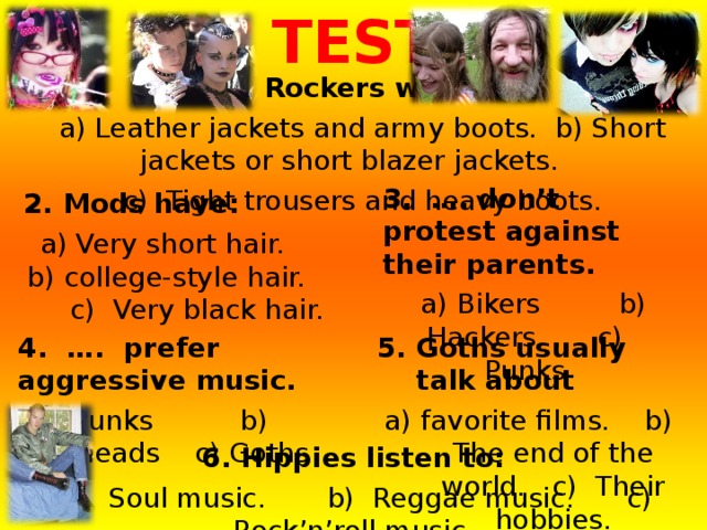 TEST  1. Rockers wear:  a) Leather jackets and army boots. b) Short jackets or short blazer jackets.  c) Tight trousers and heavy boots. 3. …. don’t protest against their parents.  a) Bikers b) Hackers c) Punks 2. Mods have:  a) Very short hair. b) college-style hair. c) Very black hair. 4. …. prefer aggressive music.  a) Punks b) Skinheads c) Goths 5. Goths usually talk about a) favorite films. b) The end of the world. c) Their hobbies. 6. Hippies listen to:  a) Soul music. b) Reggae music. c) Rock’n’roll music. 