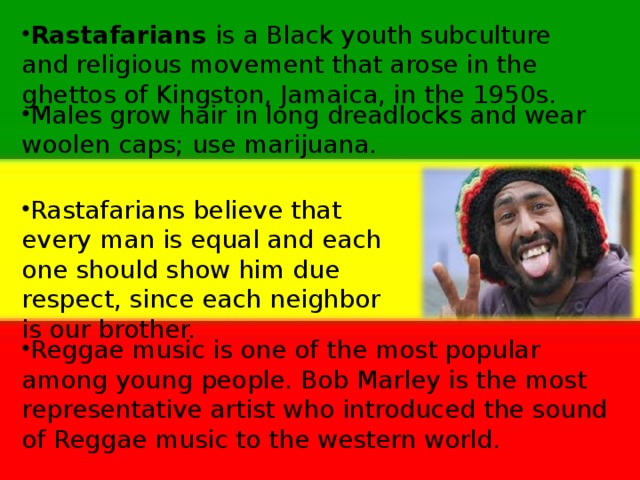 Rastafarians is a Black youth subculture and religious  movement that arose in the ghettos of Kingston,  Jamaica, in the 1950s.    Males grow hair in long dreadlocks and wear woolen caps; use marijuana. Rastafarians believe that every man is equal and each one should show him due respect, since each neighbor is our brother. Reggae music is one of the most popular among young people. Bob Marley is the most representative artist who introduced the sound of Reggae music to the western world.  