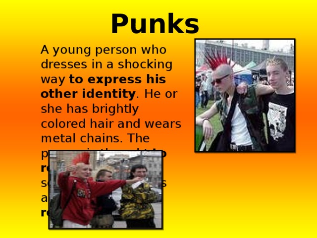 Punks  A young person who dresses in a shocking way to express his other identity . He or she has brightly colored hair and wears metal chains. The person is thought to rebel  against the society. The music is aggressive. They reject  everything. 