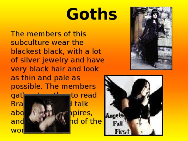 Goths The members of this subculture wear the blackest black, with a lot of silver jewelry and have very black hair and look as thin and pale as possible. The members gather together to read Bram Stoker and talk about being vampires, and about the end of the world. 