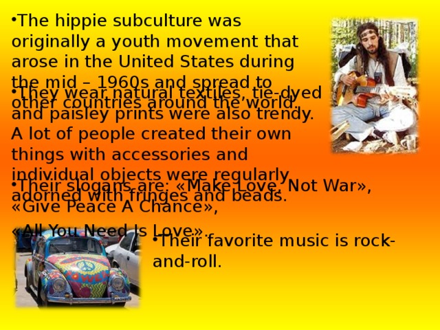     The hippie subculture was originally a youth movement  that arose in the  United States during the mid – 1960s  and spread to other countries around the world . They wear natural textiles, tie-dyed and paisley prints were also trendy. A lot of people created their own things with accessories and individual objects were regularly adorned with fringes and beads. Their slogans are: « Make Love, Not War » , « Give Peace A Chance » , « All You Need Is Love » . Their favorite music is rock-and-roll. 
