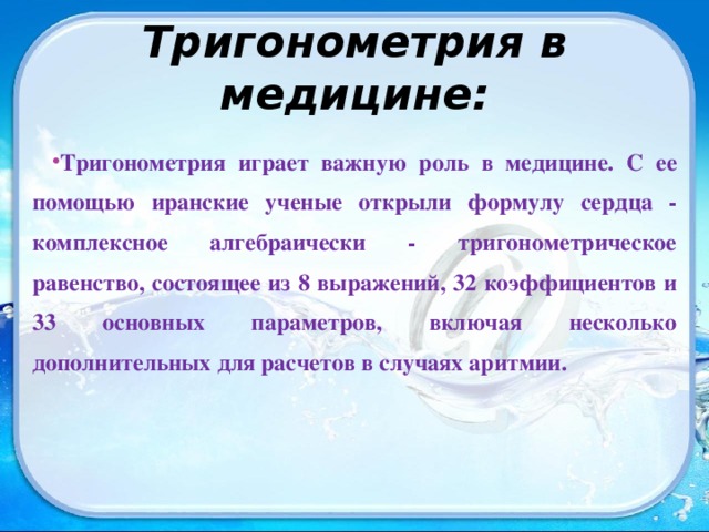 Тригонометрия в медицине: Тригонометрия играет важную роль в медицине. С ее помощью иранские ученые открыли формулу сердца - комплексное алгебраически - тригонометрическое равенство, состоящее из 8 выражений, 32 коэффициентов и 33 основных параметров, включая несколько дополнительных для расчетов в случаях аритмии.  