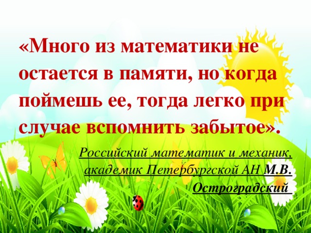 «Много из математики не остается в памяти, но когда поймешь ее, тогда легко при случае вспомнить забытое». Российский математик и механик, академик Петербургской АН М.В. Остроградский 