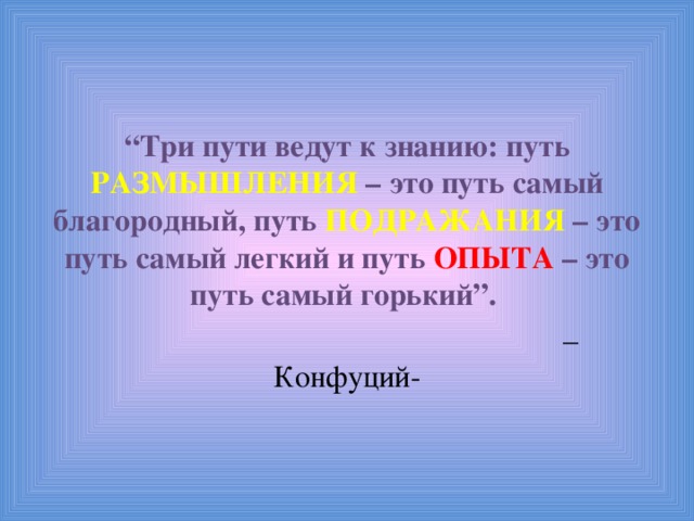 “ Три пути ведут к знанию: путь РАЗМЫШЛЕНИЯ – это путь самый благородный, путь ПОДРАЖАНИЯ – это путь самый легкий и путь ОПЫТА – это путь самый горький”.  – Конфуций- 