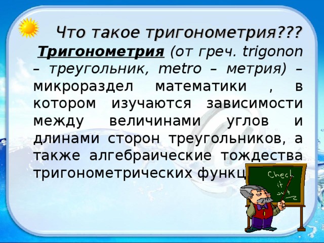 Что такое тригонометрия???  Тригонометрия (от греч. trigonon – треугольник, metro – метрия) – микрораздел математики , в котором изучаются зависимости между величинами углов и длинами сторон треугольников, а также алгебраические тождества тригонометрических функций. 