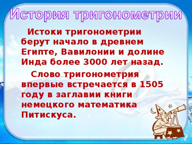  Истоки тригонометрии берут начало в древнем Египте, Вавилонии и долине Инда более 3000 лет назад.  Слово тригонометрия впервые встречается в 1505 году в заглавии книги немецкого математика Питискуса. 