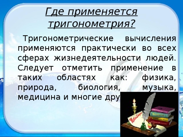 Где применяется тригонометрия? Тригонометрические вычисления применяются практически во всех сферах жизнедеятельности людей. Следует отметить применение в таких областях как: физика, природа, биология, музыка, медицина и многие другие.  