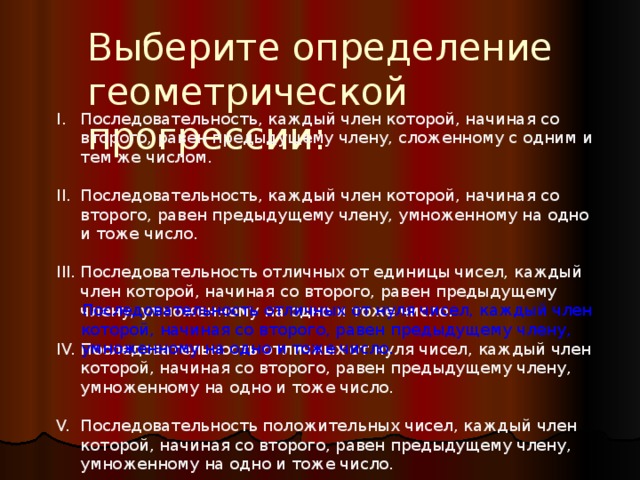 Выберите определение геометрической прогрессии: Последовательность, каждый член которой, начиная со второго, равен предыдущему члену, сложенному с одним и тем же числом. Последовательность, каждый член которой, начиная со второго, равен предыдущему члену, умноженному на одно и тоже число. Последовательность отличных от единицы чисел, каждый член которой, начиная со второго, равен предыдущему члену, умноженному на одно и тоже число. Последовательность отличных от нуля чисел, каждый член которой, начиная со второго, равен предыдущему члену, умноженному на одно и тоже число. Последовательность положительных чисел, каждый член которой, начиная со второго, равен предыдущему члену, умноженному на одно и тоже число. Последовательность отличных от нуля чисел, каждый член которой, начиная со второго, равен предыдущему члену, умноженному на одно и тоже число. 