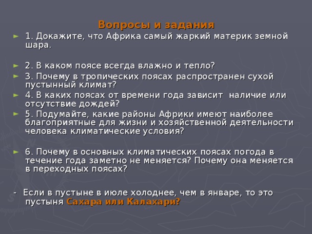 Вопросы и задания 1. Докажите, что Африка самый жаркий материк земной шара. 2. В каком поясе всегда влажно и тепло? 3. Почему в тропических поясах распространен сухой пустынный климат? 4. В каких поясах от времени года зависит наличие или отсутствие дождей? 5. Подумайте, какие районы Африки имеют наиболее благоприятные для жизни и хозяйственной деятельности человека климатические условия? 6. Почему в основных климатических поясах погода в течение года заметно не меняется? Почему она меняется в переходных поясах? -    Если в пустыне в июле холоднее, чем в январе, то это пустыня Сахара или Калахари? 