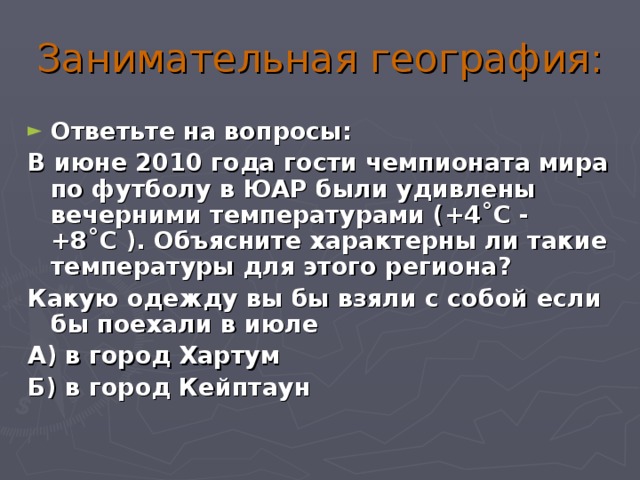 Занимательная география: Ответьте на вопросы: В июне 2010 года гости чемпионата мира по футболу в ЮАР были удивлены вечерними температурами (+4˚С - +8˚С ). Объясните характерны ли такие температуры для этого региона? Какую одежду вы бы взяли с собой если бы поехали в июле А) в город Хартум Б) в город Кейптаун  