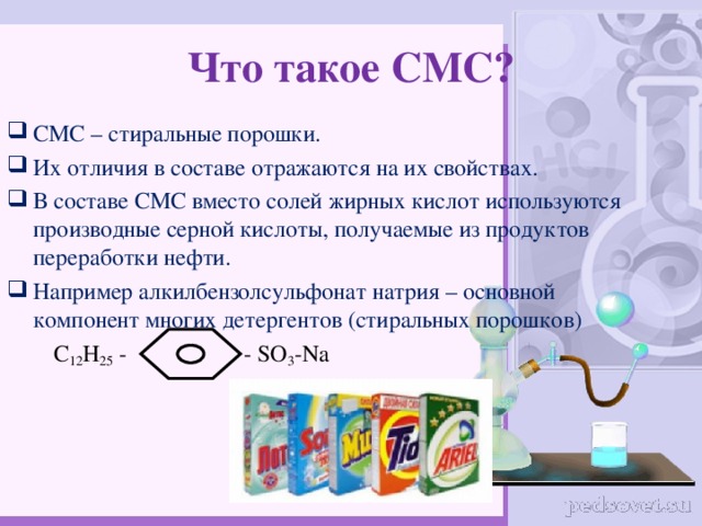 Что такое СМС? СМС – стиральные порошки. Их отличия в составе отражаются на их свойствах. В составе СМС вместо солей жирных кислот используются производные серной кислоты, получаемые из продуктов переработки нефти. Например алкилбензолсульфонат натрия – основной компонент многих детергентов (стиральных порошков)  С 12 Н 25 - - SO 3 - Na 