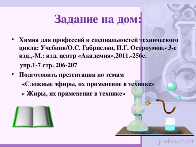 Задание на дом: Химия для профессий и специальностей технического цикла: Учебник/О.С. Габриелян, И.Г. Остроумов.- 3-е изд.,-М.: изд. центр «Академия»,2011.-256с.  упр.1-7 стр. 206-207 Подготовить презентации по темам  «Сложные эфиры, их применение в технике»  « Жиры, их применение в технике»  