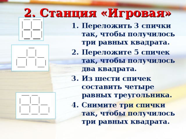 2. Станция «Игровая» Переложить 3 спички так, чтобы получилось три равных квадрата. Переложите 5 спичек так, чтобы получилось два квадрата. Из шести спичек составить четыре равных треугольника. Снимите три спички так, чтобы получилось три равных квадрата.  