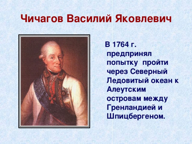 Чичагов Василий Яковлевич  В 1764 г. предпринял попытку пройти через Северный Ледовитый океан к Алеутским островам между Гренландией и Шпицбергеном. 