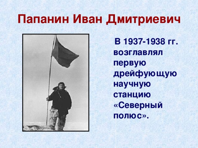Папанин Иван Дмитриевич  В 1937-1938 гг. возглавлял первую дрейфующую научную станцию «Северный полюс». 