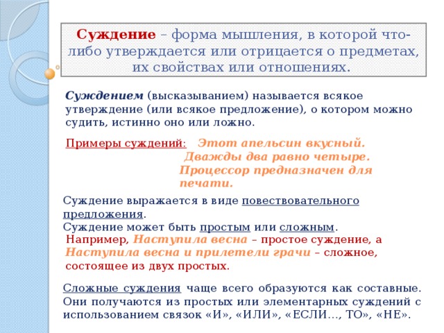 Суждение – форма мышления, в которой что-либо утверждается или отрицается о предметах, их свойствах или отношениях.  Суждением  (высказыванием) называется всякое утверждение (или всякое предложение), о котором можно судить, истинно оно или ложно. Примеры суждений:   Этот апельсин вкусный.  Дважды два равно четыре. Процессор предназначен для печати. Суждение выражается в виде повествовательного предложения .  Суждение может быть простым или сложным . Например, Наступила весна  – простое суждение, а Наступила весна и прилетели грачи – сложное, состоящее из двух простых. Сложные суждения чаще всего образуются как составные. Они получаются из простых или элементарных суждений с использованием связок «И», «ИЛИ», «ЕСЛИ…, ТО», «НЕ». 