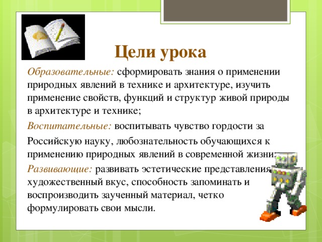 Цели урока Образовательные: сформировать знания о применении природных явлений в технике и архитектуре, изучить применение свойств, функций и структур живой природы в архитектуре и технике; Воспитательные: воспитывать чувство гордости за Российскую науку, любознательность обучающихся к применению природных явлений в современной жизни; Развивающие: развивать эстетические представления и художественный вкус, способность запоминать и воспроизводить заученный материал, четко формулировать свои мысли. 