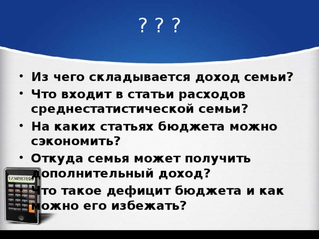 ? ? ? Из чего складывается доход семьи? Что входит в статьи расходов среднестатистической семьи? На каких статьях бюджета можно сэкономить? Откуда семья может получить дополнительный доход? Что такое дефицит бюджета и как можно его избежать? 
