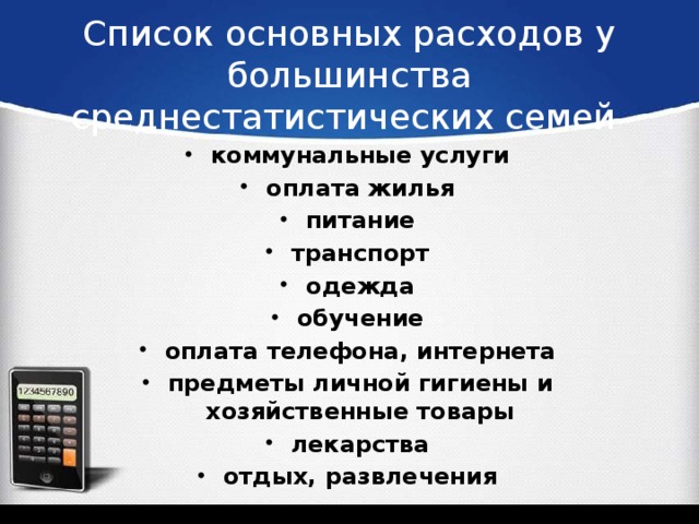 Список основных расходов у большинства среднестатистических семей коммунальные услуги оплата жилья питание транспорт одежда обучение оплата телефона, интернета предметы личной гигиены и хозяйственные товары лекарства отдых, развлечения  
