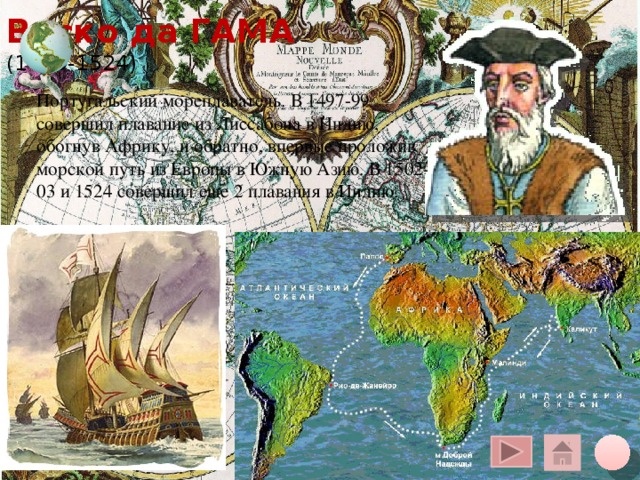 Васко да ГАМА  (1469-1524) Португальский мореплаватель. В 1497-99 совершил плавание из Лиссабона в Индию, обогнув Африку, и обратно, впервые проложив морской путь из Европы в Южную Азию. В 1502-03 и 1524 совершил еще 2 плавания в Индию. Щелчок курсора на глобус вверху – переход на общую карту, на кружок внизу – на слайд плана, на «домик» - на слайд со всеми путешественниками 10 