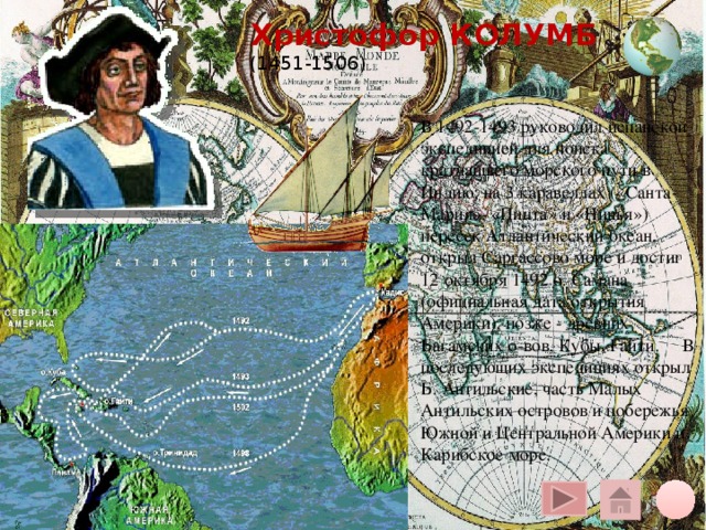 Христофор КОЛУМБ  (1451-1506) В 1492-1493 руководил испанской экспедицией для поиска кратчайшего морского пути в Индию; на 3 каравеллах («Санта-Мария», «Пинта» и «Нинья») пересек Атлантический океан, открыл Саргассово море и достиг 12 октября 1492 о. Самана (официальная дата открытия Америки), позже - древних Багамских о-вов, Кубы, Гаити. В последующих экспедициях открыл Б. Антильские, часть Малых Антильских островов и побережья Южной и Центральной Америки и Карибское море. Щелчок курсора на глобус вверху – переход на общую карту, на кружок внизу – на слайд плана, на «домик» - на слайд со всеми путешественниками 10 