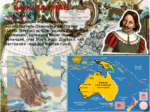 Абель ТАСМАН  (1603-1659) Нидерландский мореплаватель, исследователь Океании и Австралии (1644). Открыл остров, назван его именем (Тасмания), западный берег Новой Зеландии, о-ва Тонга и др. Доказал, что Австралия - единый массив суши. Щелчок курсора на глобус вверху – переход на общую карту, на кружок внизу – на слайд плана, на «домик» - на слайд со всеми путешественниками 10 