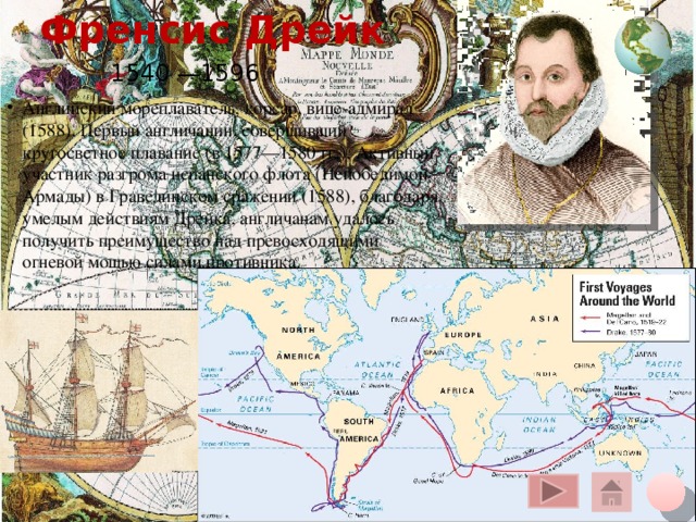 Френсис Дрейк 1540 —1596 Английский мореплаватель, корсар, вице-адмирал (1588). Первый англичанин, совершивший кругосветное плавание (в 1577—1580 гг.). Активный участник разгрома испанского флота (Непобедимой Армады) в Гравелинском сражении (1588), благодаря умелым действиям Дрейка, англичанам удалось получить преимущество над превосходящими огневой мощью силами противника. Щелчок курсора на глобус вверху – переход на общую карту, на кружок внизу – на слайд плана, на «домик» - на слайд со всеми путешественниками 10 