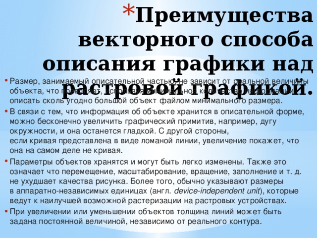 Преимущества векторного способа описания графики над растровой графикой. Размер, занимаемый описательной частью, не зависит от реальной величины объекта, что позволяет, используя минимальное количество информации, описать сколь угодно большой объект файлом минимального размера. В связи с тем, что информация об объекте хранится в описательной форме, можно бесконечно увеличить графический примитив, например, дугу окружности, и она останется гладкой. С другой стороны, если кривая представлена в виде ломаной линии, увеличение покажет, что она на самом деле не кривая. Параметры объектов хранятся и могут быть легко изменены. Также это означает что перемещение, масштабирование, вращение, заполнение и т. д. не ухудшает качества рисунка. Более того, обычно указывают размеры в аппаратно-независимых единицах  (англ.  device-independent unit ), которые ведут к наилучшей возможной растеризации на растровых устройствах. При увеличении или уменьшении объектов толщина линий может быть задана постоянной величиной, независимо от реального контура. 