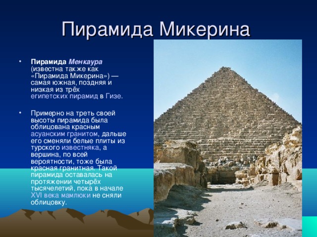 Пирамида Микерина Пирамида Менкаура (известна также как «Пирамида Микерина») — самая южная, поздняя и низкая из трёх египетских пирамид в Гизе . Примерно на треть своей высоты пирамида была облицована красным асуанским  гранитом , дальше его сменяли белые плиты из турского известняка , а вершина, по всей вероятности, тоже была красная гранитная. Такой пирамида оставалась на протяжении четырёх тысячелетий, пока в начале XVI века  мамлюки не сняли облицовку. 