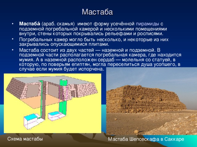 Мастаба Мастаба́ (араб. скамья)  имеют форму усечённой пирамиды с подземной погребальной камерой и несколькими помещениями внутри, стены которых покрывались рельефами и росписями. Погребальных камер могло быть несколько, и некоторые из них закрывались опускающимися плитами. Мастаба состоит из двух частей — наземной и подземной. В подземной части располагается погребальная камера, где находится мумия. А в наземной расположен сердаб — молельня со статуей, в которую, по поверьям египтян, могла переселиться душа усопшего, в случае если мумия будет испорчена. Схема мастабы Мастаба Шепсескафа в Саккаре 