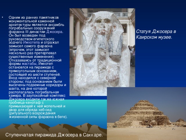 Одним из ранних памятников монументальной каменной архитектуры является ансамбль погребальных сооружений фараона III династии Джосера . Он был возведен под руководством египетского зодчего Имхотепа и отражал замысел самого фараона (впрочем, этот замысел несколько раз претерпевал существенные изменения). Отказавшись от традиционной формы мастабы , Имхотеп остановлся на пирамиде с прямоугольным основанием, состоящей из шести ступеней. Вход находился с северной стороны; под основанием были высечены подземные коридоры и шахта, на дне которой располагалась погребальная камера. В заупокойный комплекс Джосера входили также южная гробница-кенотаф с примыкающей к ней молельней и двор для обряда хеб-сед (ритуального возрождения жизненной силы фараона в беге). Статуя Джосера в Каирском музее. Ступенчатая пирамида Джосера в Саккаре. 