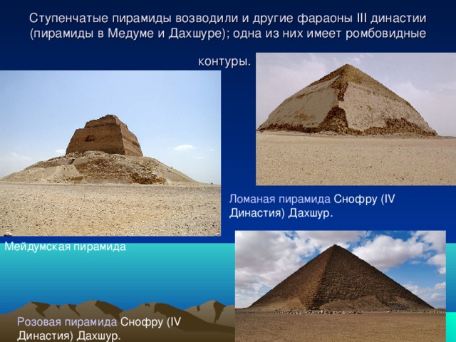 Ступенчатые пирамиды возводили и другие фараоны III династии (пирамиды в Медуме и Дахшуре); одна из них имеет ромбовидные контуры.  Ломаная пирамида Снофру (IV Династия) Дахшур. Мейдумская пирамида Розовая пирамида Снофру (IV Династия) Дахшур. 