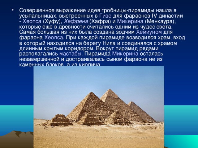 Совершенное выражение идея гробницы-пирамиды нашла в усыпальницах, выстроенных в Гизе для фараонов IV династии - Хеопса (Хуфу), Хефрена (Хафра) и Микерина (Менкаура), которые еще в древности считались одним из чудес света. Самая большая из них была создана зодчим Хемиуном для фараона Хеопса . При каждой пирамиде возводился храм, вход в который находился на берегу Нила и соединялся с храмом длинным крытым коридором. Вокруг пирамид рядами располагались мастабы . Пирамида Микерина осталась незавершенной и достраивалась сыном фараона не из каменных блоков. а из кирпича. 