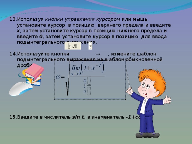 Используя кнопки управления курсором или мышь, установите курсор  в позицию верхнего предела и введите x , затем установите курсор в позицию нижнего предела и введите 0 , затем установите курсор в позицию для ввода подынтегрального выражения.  Используйте кнопки  , измените шаблон подынтегрального выражения на шаблон обыкновенной дроби:         Введите в числитель sin t , в знаменатель -1 +cos 2 t  