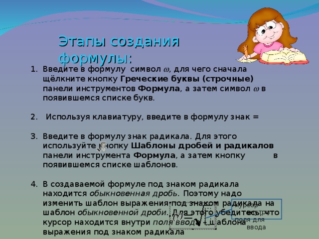 Этапы создания формулы: Введите в формулу символ   , для чего сначала щёлкните кнопку Греческие буквы (строчные) панели инструментов Формула , а затем символ   в появившемся списке букв. 2. Используя клавиатуру, введите в формулу знак = Введите в формулу знак радикала. Для этого используйте кнопку Шаблоны дробей и радикалов панели инструмента Формула , а затем кнопку в появившемся списке шаблонов.  В создаваемой формуле под знаком радикала находится обыкновенная дробь. Поэтому надо изменить шаблон выражения под знаком радикала на шаблон обыкновенной дроби. Для этого убедитесь, что курсор  находится внутри поля ввода – шаблона выражения под знаком радикала Курсор внутри поля для ввода 