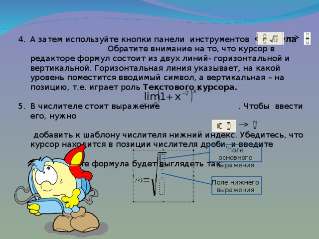 А затем используйте кнопки панели инструментов Формула Обратите внимание на то, что курсор в редакторе формул состоит из двух линий- горизонтальной и вертикальной. Горизонтальная линия указывает, на какой уровень поместится вводимый символ, а вертикальная – на позицию, т.е. играет роль Текстового курсора.  В числителе стоит выражение . Чтобы ввести его, нужно  добавить к шаблону числителя нижний индекс. Убедитесь, что курсор находится в позиции числителя дроби, и введите .  В результате формула будет выглядеть так: Поле основного выражения Поле нижнего выражения 