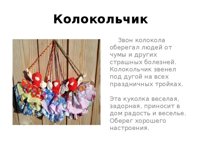 Колокольчик  Звон колокола оберегал людей от чумы и других страшных болезней. Колокольчик звенел под дугой на всех праздничных тройках.   Эта куколка веселая, задорная, приносит в дом радость и веселье. Оберег хорошего настроения. 