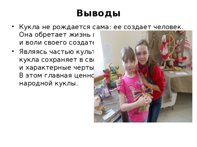 Выводы   Кукла не рождается сама: ее создает человек. Она обретает жизнь при помощи воображения и воли своего создателя. Являясь частью культуры всего человечества, кукла сохраняет в своем образе самобытность и характерные черты создающего ее народа. В этом главная ценность традиционной народной куклы. 