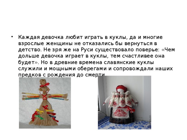 Каждая девочка любит играть в куклы, да и многие взрослые женщины не отказались бы вернуться в детство. Не зря же на Руси существовало поверье: «Чем дольше девочка играет в куклы, тем счастливее она будет». Но в древние времена славянские куклы служили и мощными оберегами и сопровождали наших предков с рождения до смерти. 