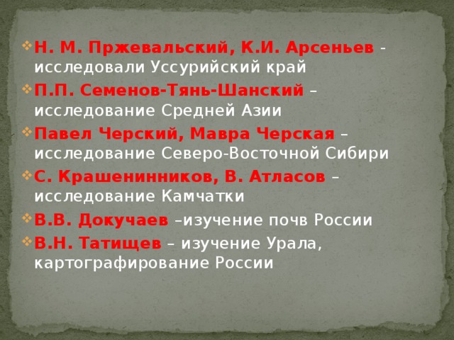 Н. М. Пржевальский, К.И. Арсеньев - исследовали Уссурийский край П.П. Семенов-Тянь-Шанский –исследование Средней Азии Павел Черский, Мавра Черская –исследование Северо-Восточной Сибири С. Крашенинников, В. Атласов – исследование Камчатки В.В. Докучаев –изучение почв России В.Н. Татищев – изучение Урала, картографирование России 