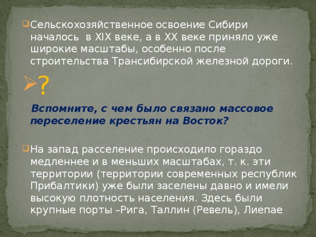 Cельскохозяйственное освоение Сибири началось в XIX веке, а в XX веке приняло уже широкие масштабы, особенно после строительства Трансибирской железной дороги. ?  Вспомните, с чем было связано массовое переселение крестьян на Восток? На запад расселение происходило гораздо медленнее и в меньших масштабах, т. к. эти территории (территории современных республик Прибалтики) уже были заселены давно и имели высокую плотность населения. Здесь были крупные порты –Рига, Таллин (Ревель), Лиепае 