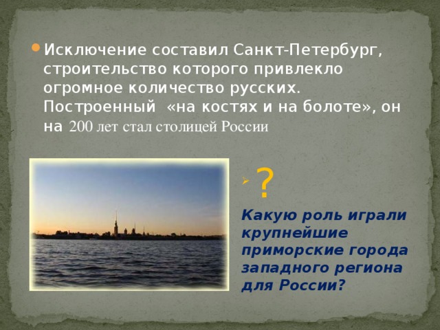 Исключение составил Санкт-Петербург, строительство которого привлекло огромное количество русских. Построенный «на костях и на болоте», он на 200 лет стал столицей России  ? Какую роль играли крупнейшие приморские города западного региона для России? 