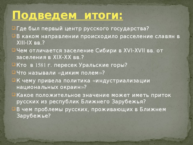 Подведем итоги: Где был первый центр русского государства? В каком направлении происходило расселение славян в XIII-IX вв.? Чем отличается заселение Сибири в XVI-XVII вв. от заселения в XIX-XX вв.? Кто в 1581 г. пересек Уральские горы? Что называли «диким полем»? К чему привела политика «индустриализации национальных окраин»? Какое положительное значение может иметь приток русских из республик Ближнего Зарубежья? В чем проблемы русских, проживающих в Ближнем Зарубежье? 