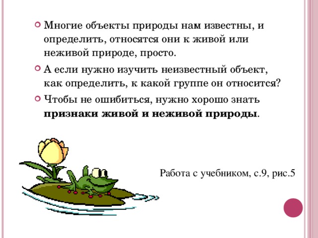 Многие объекты природы нам известны, и определить, относятся они к живой или неживой природе, просто. А если нужно изучить неизвестный объект, как определить, к какой группе он относится? Чтобы не ошибиться, нужно хорошо знать признаки живой и неживой природы . Работа с учебником, с.9, рис.5 