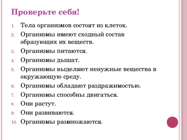 Проверьте себя! Тела организмов состоят из клеток. Организмы имеют сходный состав образующих их веществ. Организмы питаются. Организмы дышат. Организмы выделяют ненужные вещества в окружающую среду. Организмы обладают раздражимостью. Организмы способны двигаться. Они растут. Они развиваются. Организмы размножаются. 