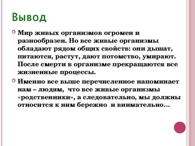 Мир живых организмов огромен и разнообразен. Но все живые организмы обладают рядом общих свойств: они дышат, питаются, растут, дают потомство, умирают. После смерти в организме прекращаются все жизненные процессы. Именно все выше перечисленное напоминает нам – людям, что все живые организмы «родственники», а следовательно, мы должны относится к ним бережно и внимательно… 